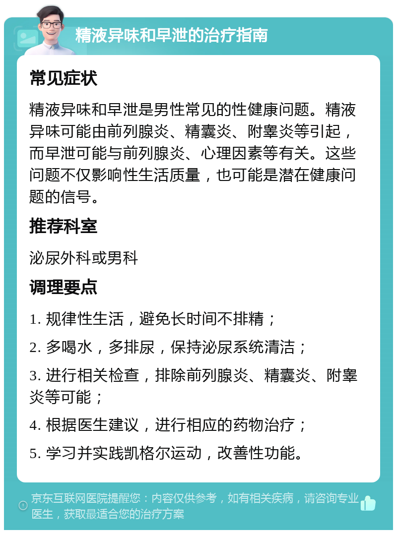 精液异味和早泄的治疗指南 常见症状 精液异味和早泄是男性常见的性健康问题。精液异味可能由前列腺炎、精囊炎、附睾炎等引起，而早泄可能与前列腺炎、心理因素等有关。这些问题不仅影响性生活质量，也可能是潜在健康问题的信号。 推荐科室 泌尿外科或男科 调理要点 1. 规律性生活，避免长时间不排精； 2. 多喝水，多排尿，保持泌尿系统清洁； 3. 进行相关检查，排除前列腺炎、精囊炎、附睾炎等可能； 4. 根据医生建议，进行相应的药物治疗； 5. 学习并实践凯格尔运动，改善性功能。