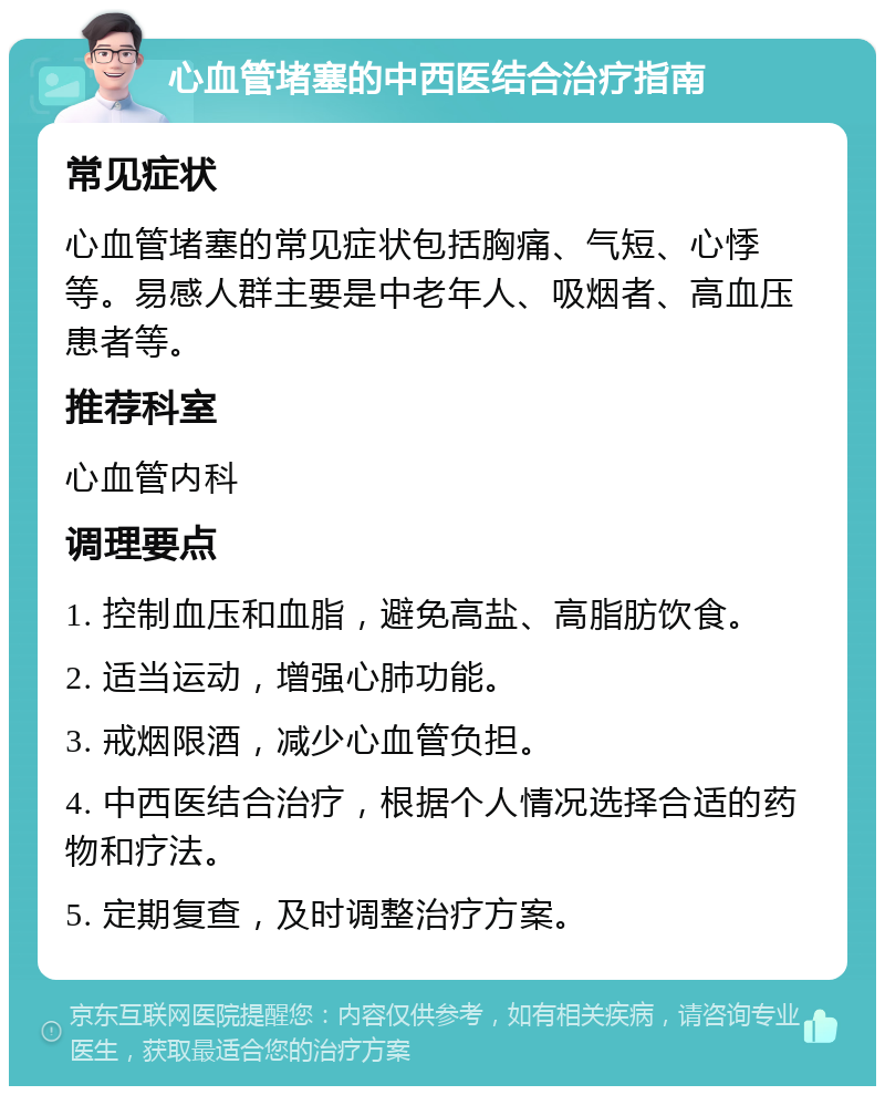 心血管堵塞的中西医结合治疗指南 常见症状 心血管堵塞的常见症状包括胸痛、气短、心悸等。易感人群主要是中老年人、吸烟者、高血压患者等。 推荐科室 心血管内科 调理要点 1. 控制血压和血脂，避免高盐、高脂肪饮食。 2. 适当运动，增强心肺功能。 3. 戒烟限酒，减少心血管负担。 4. 中西医结合治疗，根据个人情况选择合适的药物和疗法。 5. 定期复查，及时调整治疗方案。