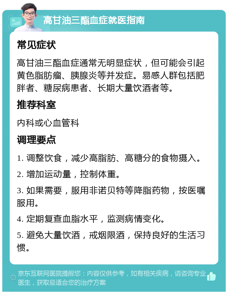 高甘油三酯血症就医指南 常见症状 高甘油三酯血症通常无明显症状，但可能会引起黄色脂肪瘤、胰腺炎等并发症。易感人群包括肥胖者、糖尿病患者、长期大量饮酒者等。 推荐科室 内科或心血管科 调理要点 1. 调整饮食，减少高脂肪、高糖分的食物摄入。 2. 增加运动量，控制体重。 3. 如果需要，服用非诺贝特等降脂药物，按医嘱服用。 4. 定期复查血脂水平，监测病情变化。 5. 避免大量饮酒，戒烟限酒，保持良好的生活习惯。