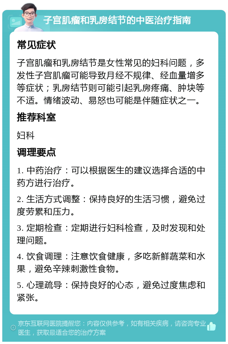 子宫肌瘤和乳房结节的中医治疗指南 常见症状 子宫肌瘤和乳房结节是女性常见的妇科问题，多发性子宫肌瘤可能导致月经不规律、经血量增多等症状；乳房结节则可能引起乳房疼痛、肿块等不适。情绪波动、易怒也可能是伴随症状之一。 推荐科室 妇科 调理要点 1. 中药治疗：可以根据医生的建议选择合适的中药方进行治疗。 2. 生活方式调整：保持良好的生活习惯，避免过度劳累和压力。 3. 定期检查：定期进行妇科检查，及时发现和处理问题。 4. 饮食调理：注意饮食健康，多吃新鲜蔬菜和水果，避免辛辣刺激性食物。 5. 心理疏导：保持良好的心态，避免过度焦虑和紧张。