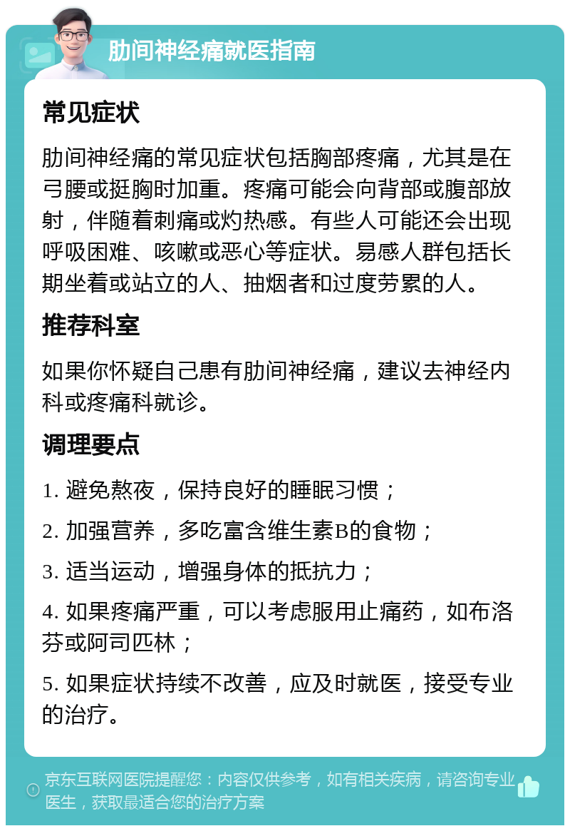 肋间神经痛就医指南 常见症状 肋间神经痛的常见症状包括胸部疼痛，尤其是在弓腰或挺胸时加重。疼痛可能会向背部或腹部放射，伴随着刺痛或灼热感。有些人可能还会出现呼吸困难、咳嗽或恶心等症状。易感人群包括长期坐着或站立的人、抽烟者和过度劳累的人。 推荐科室 如果你怀疑自己患有肋间神经痛，建议去神经内科或疼痛科就诊。 调理要点 1. 避免熬夜，保持良好的睡眠习惯； 2. 加强营养，多吃富含维生素B的食物； 3. 适当运动，增强身体的抵抗力； 4. 如果疼痛严重，可以考虑服用止痛药，如布洛芬或阿司匹林； 5. 如果症状持续不改善，应及时就医，接受专业的治疗。