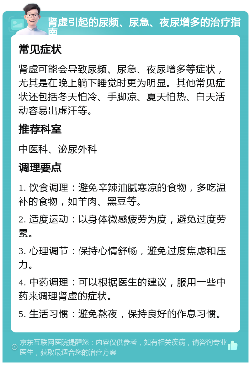 肾虚引起的尿频、尿急、夜尿增多的治疗指南 常见症状 肾虚可能会导致尿频、尿急、夜尿增多等症状，尤其是在晚上躺下睡觉时更为明显。其他常见症状还包括冬天怕冷、手脚凉、夏天怕热、白天活动容易出虚汗等。 推荐科室 中医科、泌尿外科 调理要点 1. 饮食调理：避免辛辣油腻寒凉的食物，多吃温补的食物，如羊肉、黑豆等。 2. 适度运动：以身体微感疲劳为度，避免过度劳累。 3. 心理调节：保持心情舒畅，避免过度焦虑和压力。 4. 中药调理：可以根据医生的建议，服用一些中药来调理肾虚的症状。 5. 生活习惯：避免熬夜，保持良好的作息习惯。