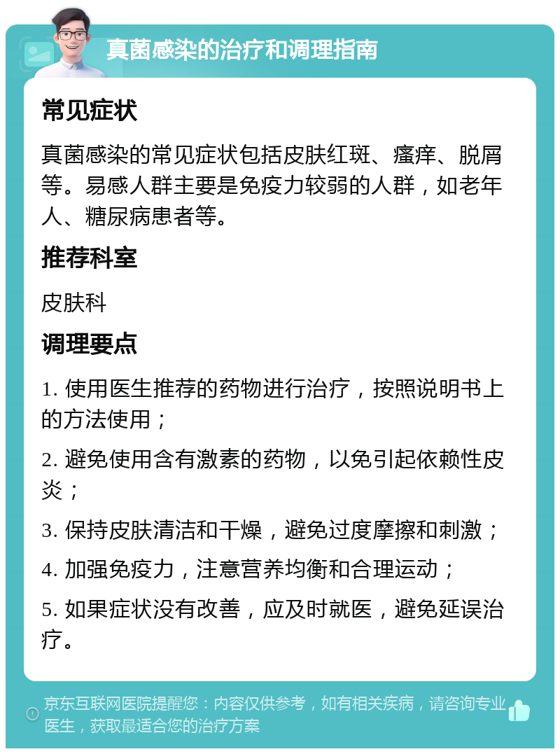 真菌感染的治疗和调理指南 常见症状 真菌感染的常见症状包括皮肤红斑、瘙痒、脱屑等。易感人群主要是免疫力较弱的人群，如老年人、糖尿病患者等。 推荐科室 皮肤科 调理要点 1. 使用医生推荐的药物进行治疗，按照说明书上的方法使用； 2. 避免使用含有激素的药物，以免引起依赖性皮炎； 3. 保持皮肤清洁和干燥，避免过度摩擦和刺激； 4. 加强免疫力，注意营养均衡和合理运动； 5. 如果症状没有改善，应及时就医，避免延误治疗。