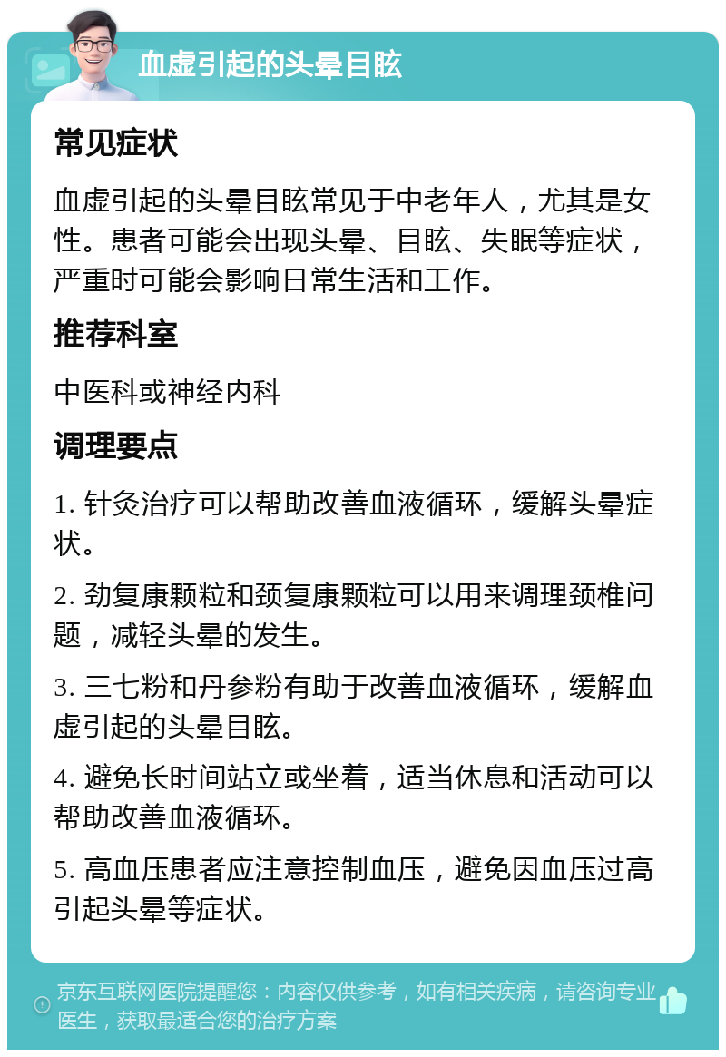 血虚引起的头晕目眩 常见症状 血虚引起的头晕目眩常见于中老年人，尤其是女性。患者可能会出现头晕、目眩、失眠等症状，严重时可能会影响日常生活和工作。 推荐科室 中医科或神经内科 调理要点 1. 针灸治疗可以帮助改善血液循环，缓解头晕症状。 2. 劲复康颗粒和颈复康颗粒可以用来调理颈椎问题，减轻头晕的发生。 3. 三七粉和丹参粉有助于改善血液循环，缓解血虚引起的头晕目眩。 4. 避免长时间站立或坐着，适当休息和活动可以帮助改善血液循环。 5. 高血压患者应注意控制血压，避免因血压过高引起头晕等症状。