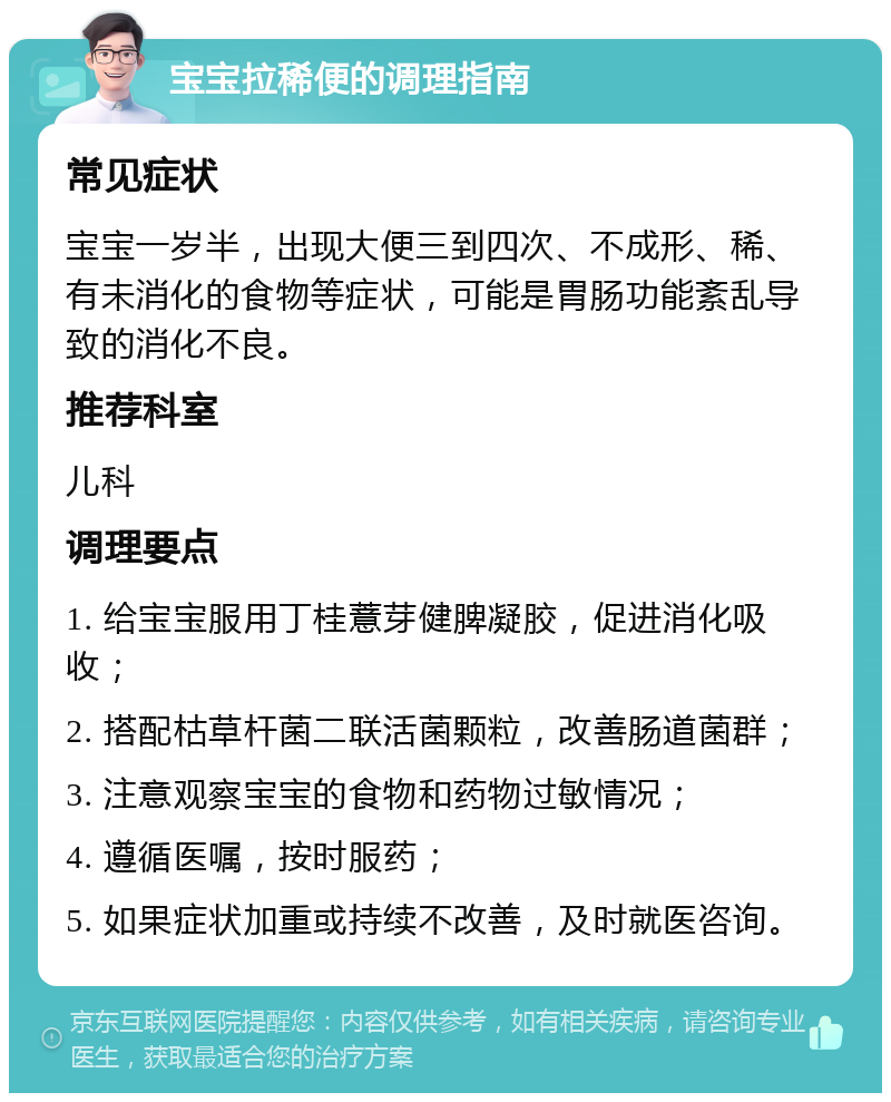 宝宝拉稀便的调理指南 常见症状 宝宝一岁半，出现大便三到四次、不成形、稀、有未消化的食物等症状，可能是胃肠功能紊乱导致的消化不良。 推荐科室 儿科 调理要点 1. 给宝宝服用丁桂薏芽健脾凝胶，促进消化吸收； 2. 搭配枯草杆菌二联活菌颗粒，改善肠道菌群； 3. 注意观察宝宝的食物和药物过敏情况； 4. 遵循医嘱，按时服药； 5. 如果症状加重或持续不改善，及时就医咨询。