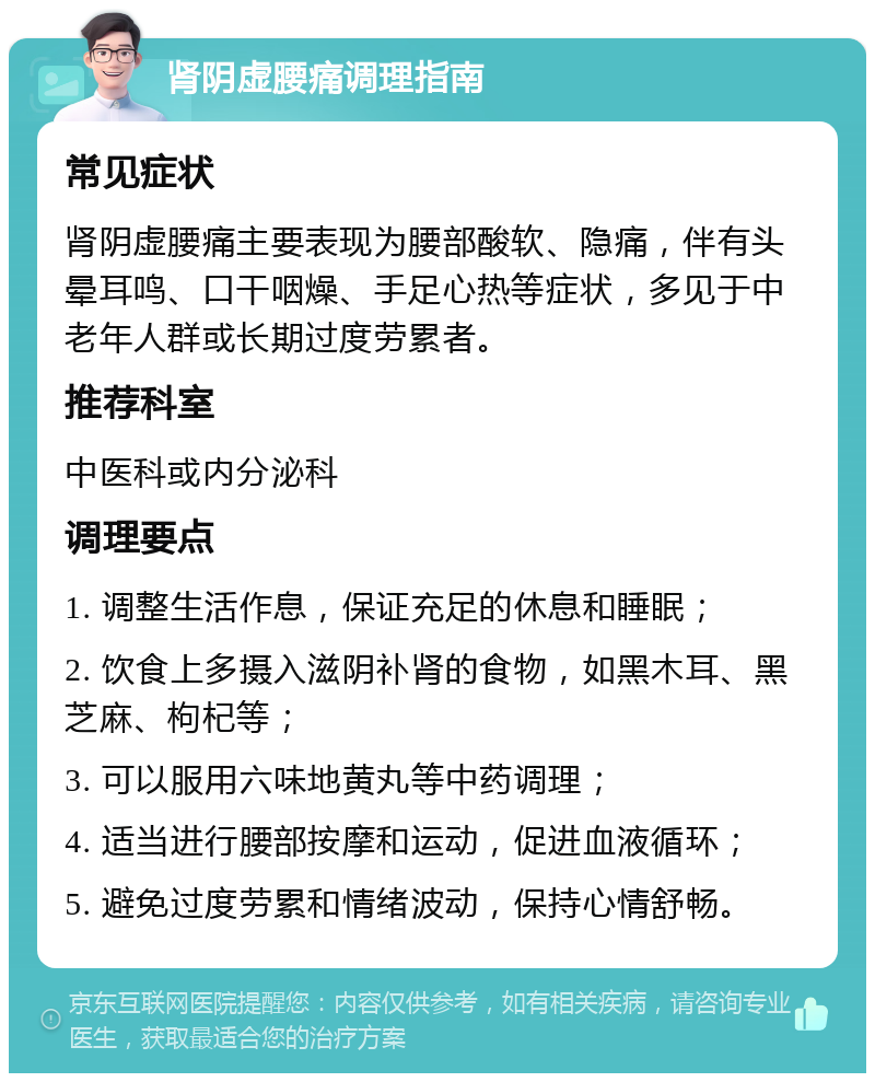 肾阴虚腰痛调理指南 常见症状 肾阴虚腰痛主要表现为腰部酸软、隐痛，伴有头晕耳鸣、口干咽燥、手足心热等症状，多见于中老年人群或长期过度劳累者。 推荐科室 中医科或内分泌科 调理要点 1. 调整生活作息，保证充足的休息和睡眠； 2. 饮食上多摄入滋阴补肾的食物，如黑木耳、黑芝麻、枸杞等； 3. 可以服用六味地黄丸等中药调理； 4. 适当进行腰部按摩和运动，促进血液循环； 5. 避免过度劳累和情绪波动，保持心情舒畅。