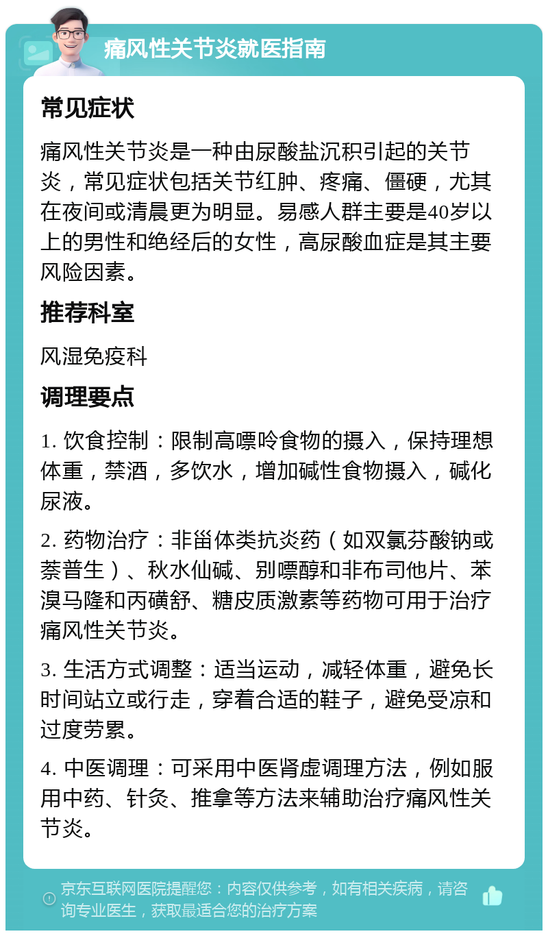 痛风性关节炎就医指南 常见症状 痛风性关节炎是一种由尿酸盐沉积引起的关节炎，常见症状包括关节红肿、疼痛、僵硬，尤其在夜间或清晨更为明显。易感人群主要是40岁以上的男性和绝经后的女性，高尿酸血症是其主要风险因素。 推荐科室 风湿免疫科 调理要点 1. 饮食控制：限制高嘌呤食物的摄入，保持理想体重，禁酒，多饮水，增加碱性食物摄入，碱化尿液。 2. 药物治疗：非甾体类抗炎药（如双氯芬酸钠或萘普生）、秋水仙碱、别嘌醇和非布司他片、苯溴马隆和丙磺舒、糖皮质激素等药物可用于治疗痛风性关节炎。 3. 生活方式调整：适当运动，减轻体重，避免长时间站立或行走，穿着合适的鞋子，避免受凉和过度劳累。 4. 中医调理：可采用中医肾虚调理方法，例如服用中药、针灸、推拿等方法来辅助治疗痛风性关节炎。