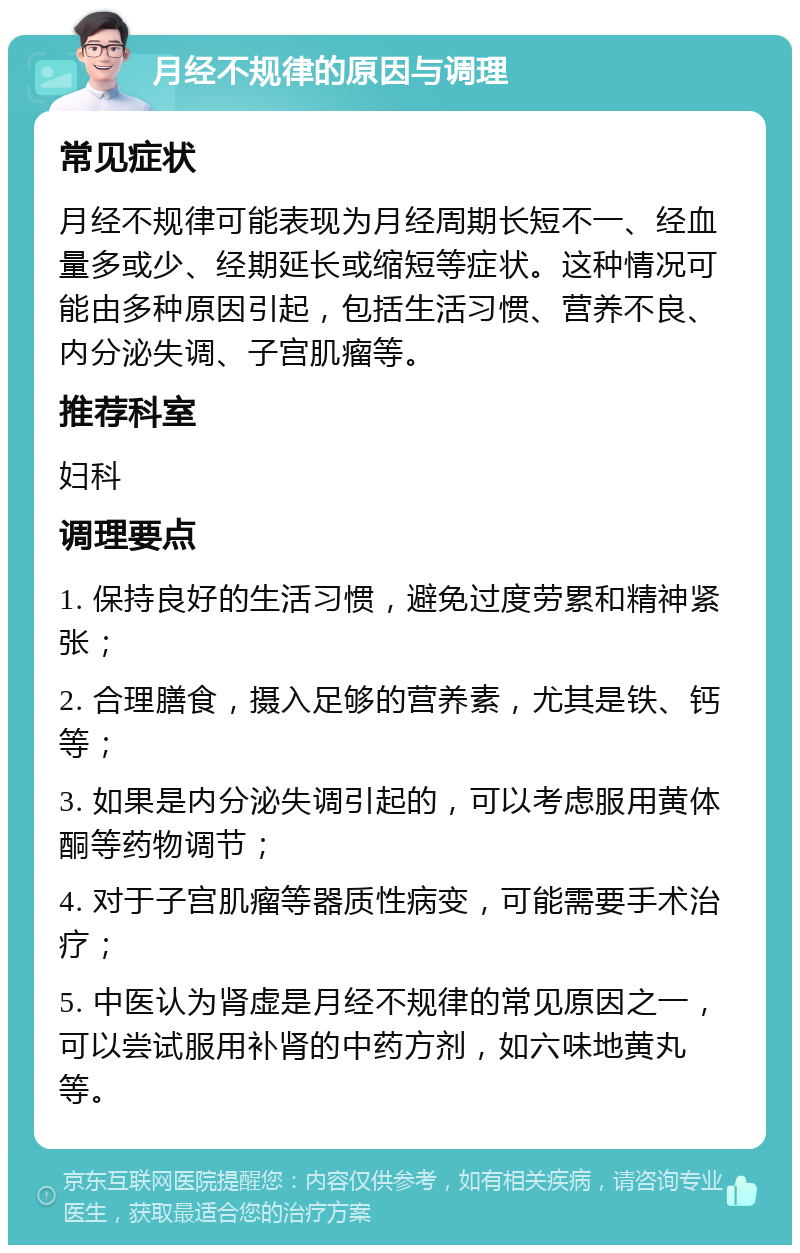 月经不规律的原因与调理 常见症状 月经不规律可能表现为月经周期长短不一、经血量多或少、经期延长或缩短等症状。这种情况可能由多种原因引起，包括生活习惯、营养不良、内分泌失调、子宫肌瘤等。 推荐科室 妇科 调理要点 1. 保持良好的生活习惯，避免过度劳累和精神紧张； 2. 合理膳食，摄入足够的营养素，尤其是铁、钙等； 3. 如果是内分泌失调引起的，可以考虑服用黄体酮等药物调节； 4. 对于子宫肌瘤等器质性病变，可能需要手术治疗； 5. 中医认为肾虚是月经不规律的常见原因之一，可以尝试服用补肾的中药方剂，如六味地黄丸等。