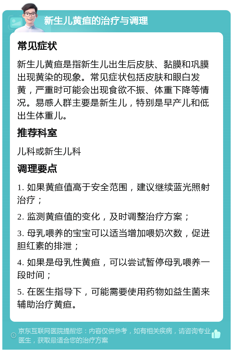 新生儿黄疸的治疗与调理 常见症状 新生儿黄疸是指新生儿出生后皮肤、黏膜和巩膜出现黄染的现象。常见症状包括皮肤和眼白发黄，严重时可能会出现食欲不振、体重下降等情况。易感人群主要是新生儿，特别是早产儿和低出生体重儿。 推荐科室 儿科或新生儿科 调理要点 1. 如果黄疸值高于安全范围，建议继续蓝光照射治疗； 2. 监测黄疸值的变化，及时调整治疗方案； 3. 母乳喂养的宝宝可以适当增加喂奶次数，促进胆红素的排泄； 4. 如果是母乳性黄疸，可以尝试暂停母乳喂养一段时间； 5. 在医生指导下，可能需要使用药物如益生菌来辅助治疗黄疸。