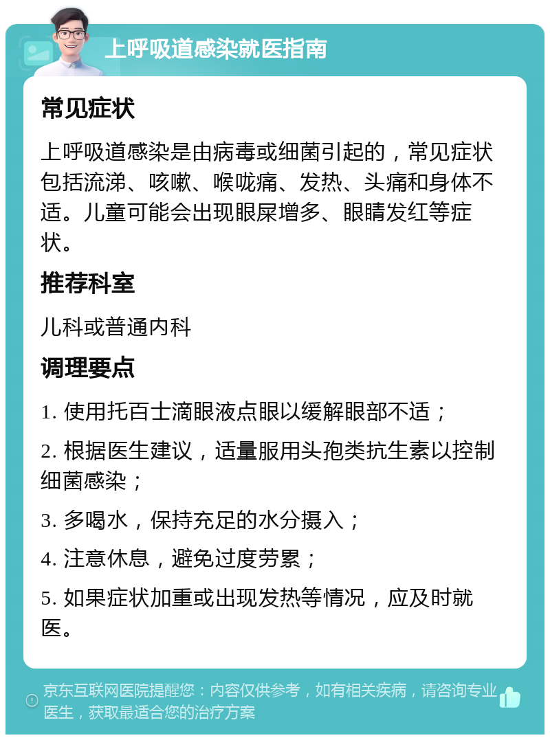 上呼吸道感染就医指南 常见症状 上呼吸道感染是由病毒或细菌引起的，常见症状包括流涕、咳嗽、喉咙痛、发热、头痛和身体不适。儿童可能会出现眼屎增多、眼睛发红等症状。 推荐科室 儿科或普通内科 调理要点 1. 使用托百士滴眼液点眼以缓解眼部不适； 2. 根据医生建议，适量服用头孢类抗生素以控制细菌感染； 3. 多喝水，保持充足的水分摄入； 4. 注意休息，避免过度劳累； 5. 如果症状加重或出现发热等情况，应及时就医。