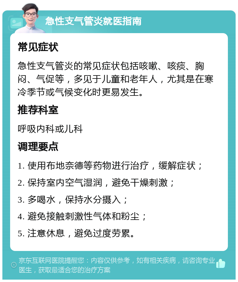 急性支气管炎就医指南 常见症状 急性支气管炎的常见症状包括咳嗽、咳痰、胸闷、气促等，多见于儿童和老年人，尤其是在寒冷季节或气候变化时更易发生。 推荐科室 呼吸内科或儿科 调理要点 1. 使用布地奈德等药物进行治疗，缓解症状； 2. 保持室内空气湿润，避免干燥刺激； 3. 多喝水，保持水分摄入； 4. 避免接触刺激性气体和粉尘； 5. 注意休息，避免过度劳累。