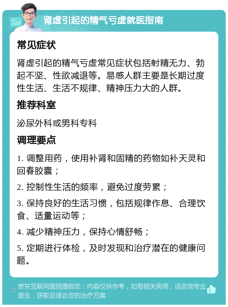 肾虚引起的精气亏虚就医指南 常见症状 肾虚引起的精气亏虚常见症状包括射精无力、勃起不坚、性欲减退等。易感人群主要是长期过度性生活、生活不规律、精神压力大的人群。 推荐科室 泌尿外科或男科专科 调理要点 1. 调整用药，使用补肾和固精的药物如补天灵和回春胶囊； 2. 控制性生活的频率，避免过度劳累； 3. 保持良好的生活习惯，包括规律作息、合理饮食、适量运动等； 4. 减少精神压力，保持心情舒畅； 5. 定期进行体检，及时发现和治疗潜在的健康问题。