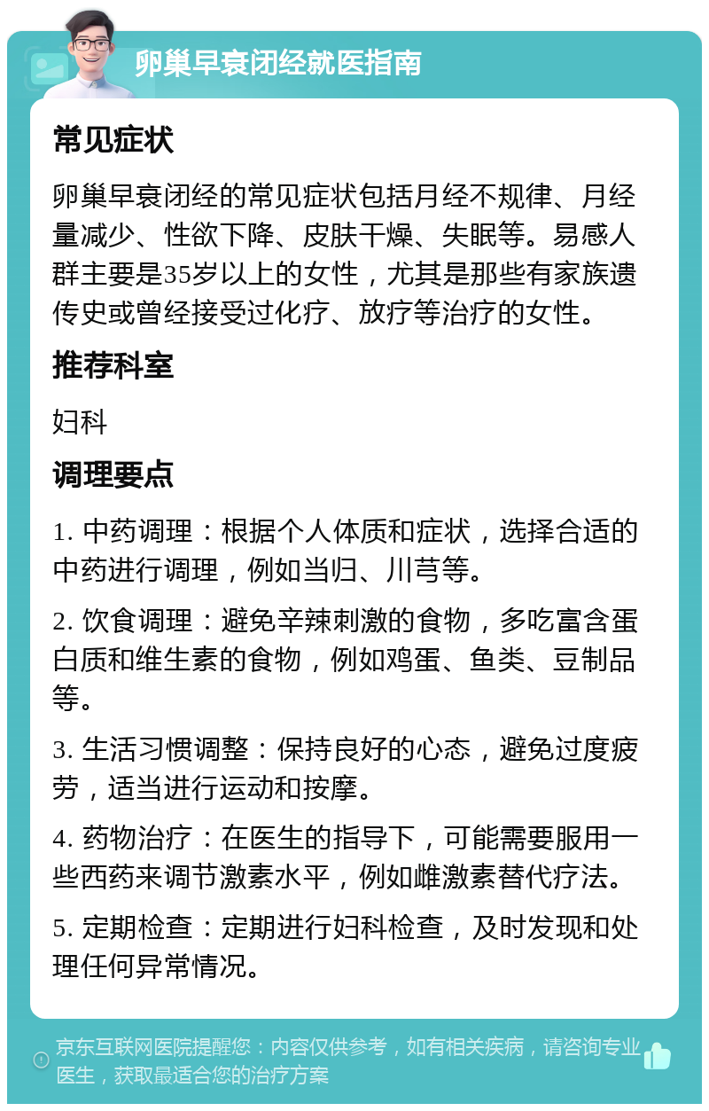 卵巢早衰闭经就医指南 常见症状 卵巢早衰闭经的常见症状包括月经不规律、月经量减少、性欲下降、皮肤干燥、失眠等。易感人群主要是35岁以上的女性，尤其是那些有家族遗传史或曾经接受过化疗、放疗等治疗的女性。 推荐科室 妇科 调理要点 1. 中药调理：根据个人体质和症状，选择合适的中药进行调理，例如当归、川芎等。 2. 饮食调理：避免辛辣刺激的食物，多吃富含蛋白质和维生素的食物，例如鸡蛋、鱼类、豆制品等。 3. 生活习惯调整：保持良好的心态，避免过度疲劳，适当进行运动和按摩。 4. 药物治疗：在医生的指导下，可能需要服用一些西药来调节激素水平，例如雌激素替代疗法。 5. 定期检查：定期进行妇科检查，及时发现和处理任何异常情况。