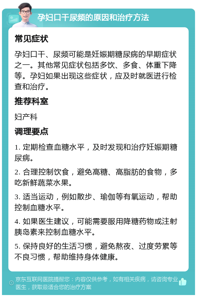 孕妇口干尿频的原因和治疗方法 常见症状 孕妇口干、尿频可能是妊娠期糖尿病的早期症状之一。其他常见症状包括多饮、多食、体重下降等。孕妇如果出现这些症状，应及时就医进行检查和治疗。 推荐科室 妇产科 调理要点 1. 定期检查血糖水平，及时发现和治疗妊娠期糖尿病。 2. 合理控制饮食，避免高糖、高脂肪的食物，多吃新鲜蔬菜水果。 3. 适当运动，例如散步、瑜伽等有氧运动，帮助控制血糖水平。 4. 如果医生建议，可能需要服用降糖药物或注射胰岛素来控制血糖水平。 5. 保持良好的生活习惯，避免熬夜、过度劳累等不良习惯，帮助维持身体健康。