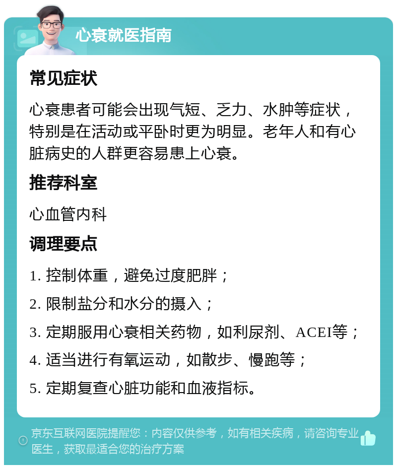 心衰就医指南 常见症状 心衰患者可能会出现气短、乏力、水肿等症状，特别是在活动或平卧时更为明显。老年人和有心脏病史的人群更容易患上心衰。 推荐科室 心血管内科 调理要点 1. 控制体重，避免过度肥胖； 2. 限制盐分和水分的摄入； 3. 定期服用心衰相关药物，如利尿剂、ACEI等； 4. 适当进行有氧运动，如散步、慢跑等； 5. 定期复查心脏功能和血液指标。