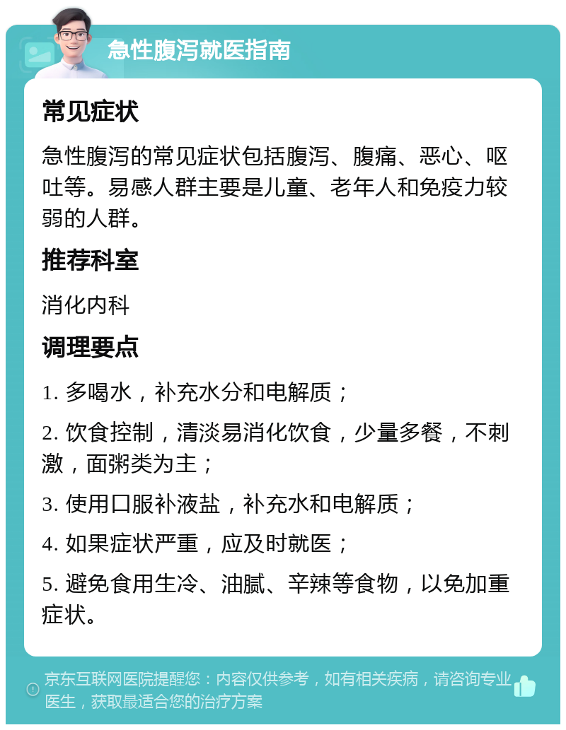 急性腹泻就医指南 常见症状 急性腹泻的常见症状包括腹泻、腹痛、恶心、呕吐等。易感人群主要是儿童、老年人和免疫力较弱的人群。 推荐科室 消化内科 调理要点 1. 多喝水，补充水分和电解质； 2. 饮食控制，清淡易消化饮食，少量多餐，不刺激，面粥类为主； 3. 使用口服补液盐，补充水和电解质； 4. 如果症状严重，应及时就医； 5. 避免食用生冷、油腻、辛辣等食物，以免加重症状。