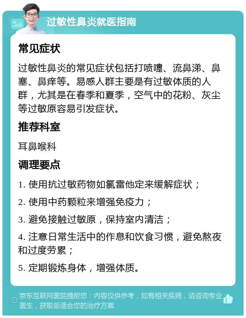 过敏性鼻炎就医指南 常见症状 过敏性鼻炎的常见症状包括打喷嚏、流鼻涕、鼻塞、鼻痒等。易感人群主要是有过敏体质的人群，尤其是在春季和夏季，空气中的花粉、灰尘等过敏原容易引发症状。 推荐科室 耳鼻喉科 调理要点 1. 使用抗过敏药物如氯雷他定来缓解症状； 2. 使用中药颗粒来增强免疫力； 3. 避免接触过敏原，保持室内清洁； 4. 注意日常生活中的作息和饮食习惯，避免熬夜和过度劳累； 5. 定期锻炼身体，增强体质。