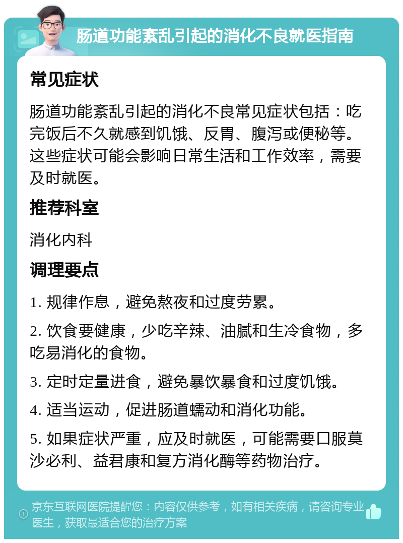 肠道功能紊乱引起的消化不良就医指南 常见症状 肠道功能紊乱引起的消化不良常见症状包括：吃完饭后不久就感到饥饿、反胃、腹泻或便秘等。这些症状可能会影响日常生活和工作效率，需要及时就医。 推荐科室 消化内科 调理要点 1. 规律作息，避免熬夜和过度劳累。 2. 饮食要健康，少吃辛辣、油腻和生冷食物，多吃易消化的食物。 3. 定时定量进食，避免暴饮暴食和过度饥饿。 4. 适当运动，促进肠道蠕动和消化功能。 5. 如果症状严重，应及时就医，可能需要口服莫沙必利、益君康和复方消化酶等药物治疗。