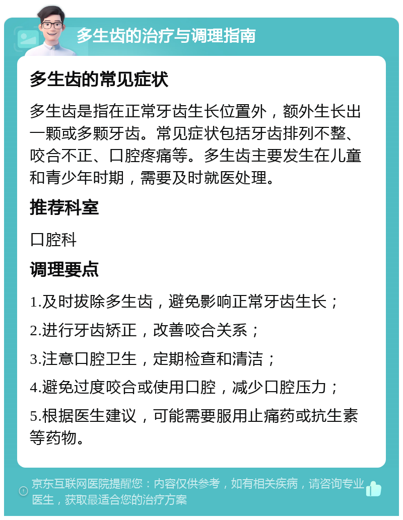 多生齿的治疗与调理指南 多生齿的常见症状 多生齿是指在正常牙齿生长位置外，额外生长出一颗或多颗牙齿。常见症状包括牙齿排列不整、咬合不正、口腔疼痛等。多生齿主要发生在儿童和青少年时期，需要及时就医处理。 推荐科室 口腔科 调理要点 1.及时拔除多生齿，避免影响正常牙齿生长； 2.进行牙齿矫正，改善咬合关系； 3.注意口腔卫生，定期检查和清洁； 4.避免过度咬合或使用口腔，减少口腔压力； 5.根据医生建议，可能需要服用止痛药或抗生素等药物。