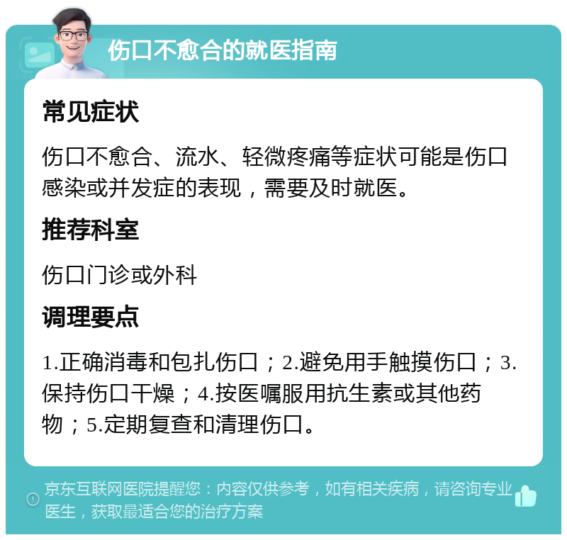 伤口不愈合的就医指南 常见症状 伤口不愈合、流水、轻微疼痛等症状可能是伤口感染或并发症的表现，需要及时就医。 推荐科室 伤口门诊或外科 调理要点 1.正确消毒和包扎伤口；2.避免用手触摸伤口；3.保持伤口干燥；4.按医嘱服用抗生素或其他药物；5.定期复查和清理伤口。