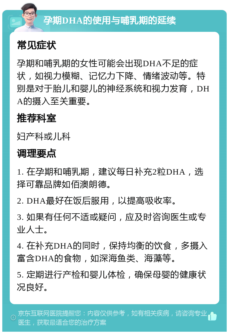 孕期DHA的使用与哺乳期的延续 常见症状 孕期和哺乳期的女性可能会出现DHA不足的症状，如视力模糊、记忆力下降、情绪波动等。特别是对于胎儿和婴儿的神经系统和视力发育，DHA的摄入至关重要。 推荐科室 妇产科或儿科 调理要点 1. 在孕期和哺乳期，建议每日补充2粒DHA，选择可靠品牌如佰澳朗德。 2. DHA最好在饭后服用，以提高吸收率。 3. 如果有任何不适或疑问，应及时咨询医生或专业人士。 4. 在补充DHA的同时，保持均衡的饮食，多摄入富含DHA的食物，如深海鱼类、海藻等。 5. 定期进行产检和婴儿体检，确保母婴的健康状况良好。