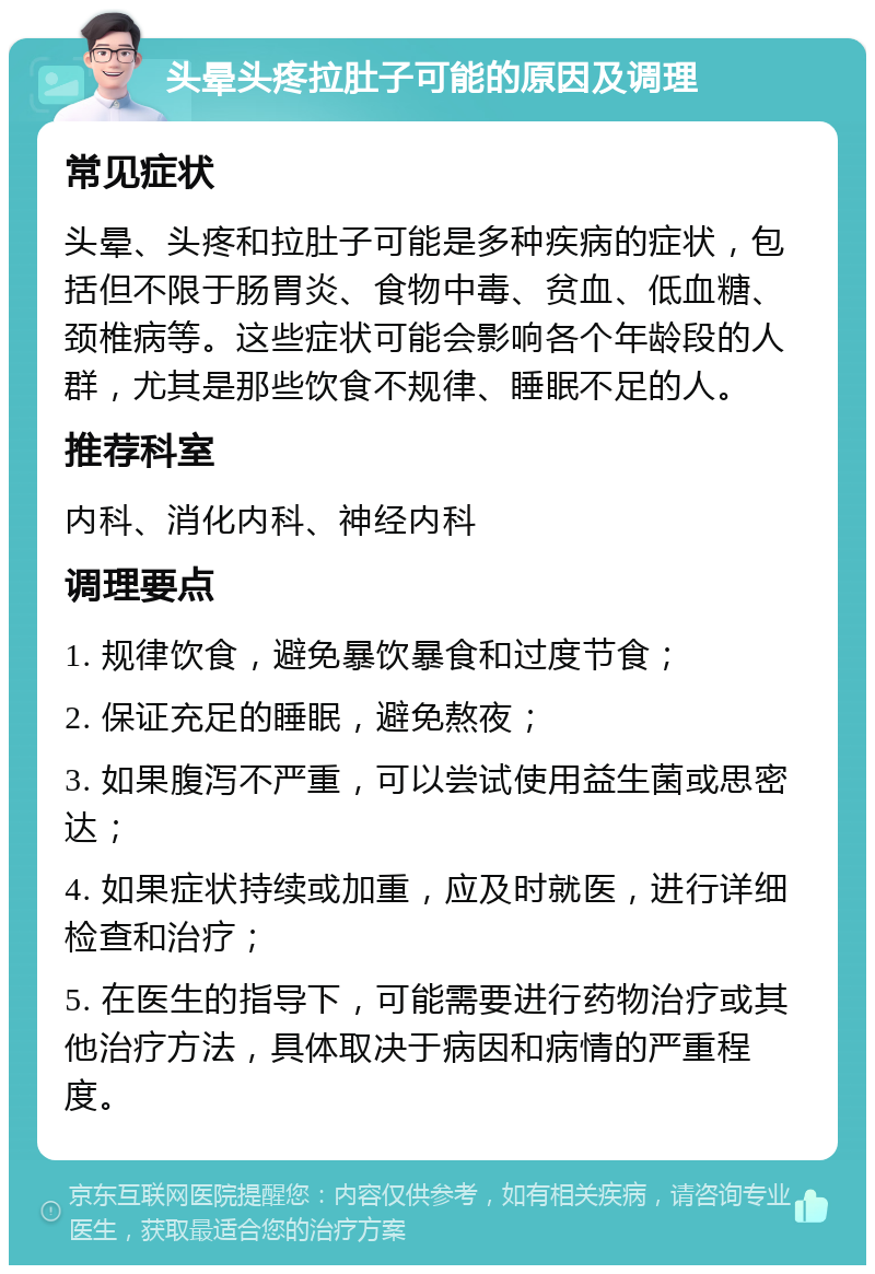 头晕头疼拉肚子可能的原因及调理 常见症状 头晕、头疼和拉肚子可能是多种疾病的症状，包括但不限于肠胃炎、食物中毒、贫血、低血糖、颈椎病等。这些症状可能会影响各个年龄段的人群，尤其是那些饮食不规律、睡眠不足的人。 推荐科室 内科、消化内科、神经内科 调理要点 1. 规律饮食，避免暴饮暴食和过度节食； 2. 保证充足的睡眠，避免熬夜； 3. 如果腹泻不严重，可以尝试使用益生菌或思密达； 4. 如果症状持续或加重，应及时就医，进行详细检查和治疗； 5. 在医生的指导下，可能需要进行药物治疗或其他治疗方法，具体取决于病因和病情的严重程度。