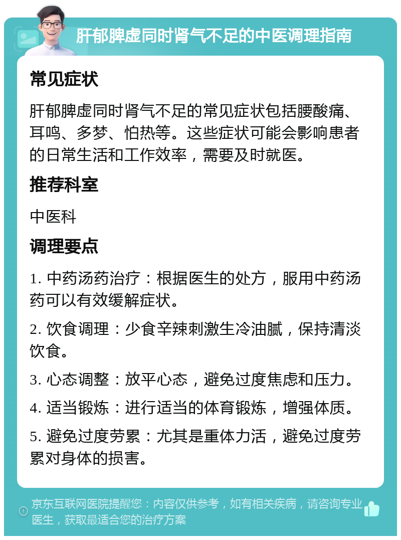 肝郁脾虚同时肾气不足的中医调理指南 常见症状 肝郁脾虚同时肾气不足的常见症状包括腰酸痛、耳鸣、多梦、怕热等。这些症状可能会影响患者的日常生活和工作效率，需要及时就医。 推荐科室 中医科 调理要点 1. 中药汤药治疗：根据医生的处方，服用中药汤药可以有效缓解症状。 2. 饮食调理：少食辛辣刺激生冷油腻，保持清淡饮食。 3. 心态调整：放平心态，避免过度焦虑和压力。 4. 适当锻炼：进行适当的体育锻炼，增强体质。 5. 避免过度劳累：尤其是重体力活，避免过度劳累对身体的损害。