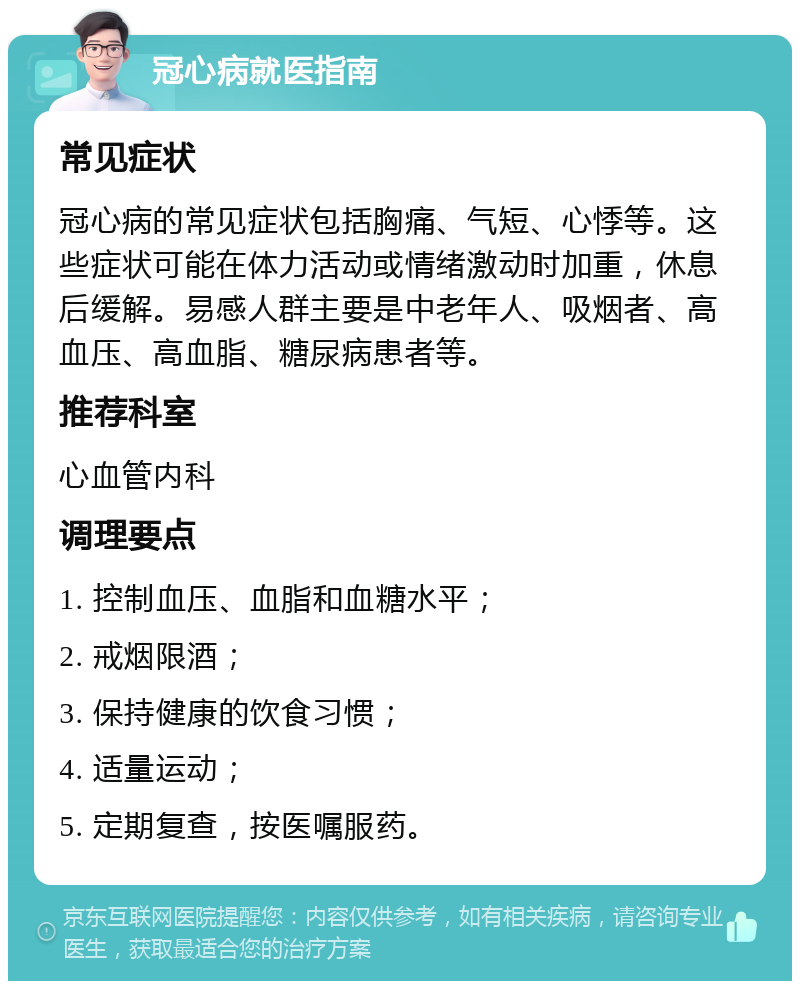 冠心病就医指南 常见症状 冠心病的常见症状包括胸痛、气短、心悸等。这些症状可能在体力活动或情绪激动时加重，休息后缓解。易感人群主要是中老年人、吸烟者、高血压、高血脂、糖尿病患者等。 推荐科室 心血管内科 调理要点 1. 控制血压、血脂和血糖水平； 2. 戒烟限酒； 3. 保持健康的饮食习惯； 4. 适量运动； 5. 定期复查，按医嘱服药。