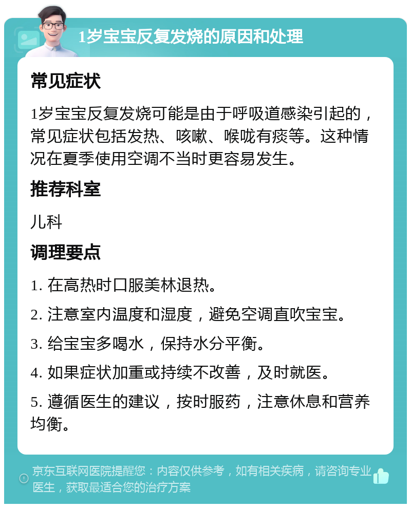 1岁宝宝反复发烧的原因和处理 常见症状 1岁宝宝反复发烧可能是由于呼吸道感染引起的，常见症状包括发热、咳嗽、喉咙有痰等。这种情况在夏季使用空调不当时更容易发生。 推荐科室 儿科 调理要点 1. 在高热时口服美林退热。 2. 注意室内温度和湿度，避免空调直吹宝宝。 3. 给宝宝多喝水，保持水分平衡。 4. 如果症状加重或持续不改善，及时就医。 5. 遵循医生的建议，按时服药，注意休息和营养均衡。