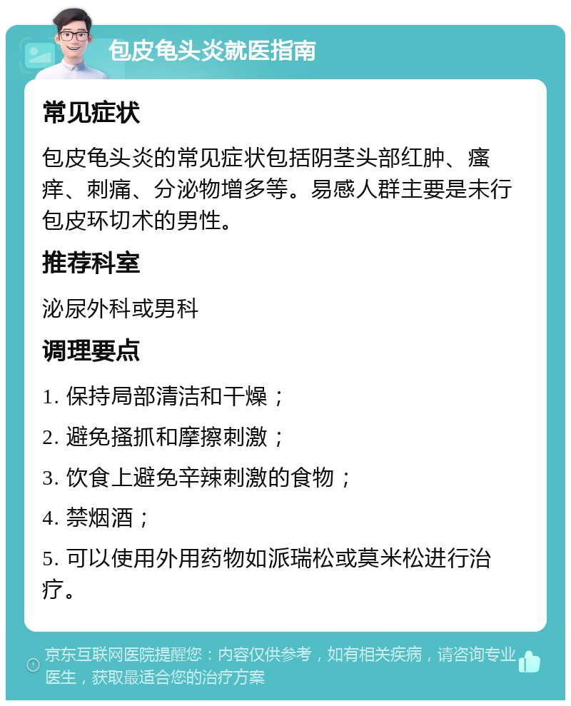 包皮龟头炎就医指南 常见症状 包皮龟头炎的常见症状包括阴茎头部红肿、瘙痒、刺痛、分泌物增多等。易感人群主要是未行包皮环切术的男性。 推荐科室 泌尿外科或男科 调理要点 1. 保持局部清洁和干燥； 2. 避免搔抓和摩擦刺激； 3. 饮食上避免辛辣刺激的食物； 4. 禁烟酒； 5. 可以使用外用药物如派瑞松或莫米松进行治疗。