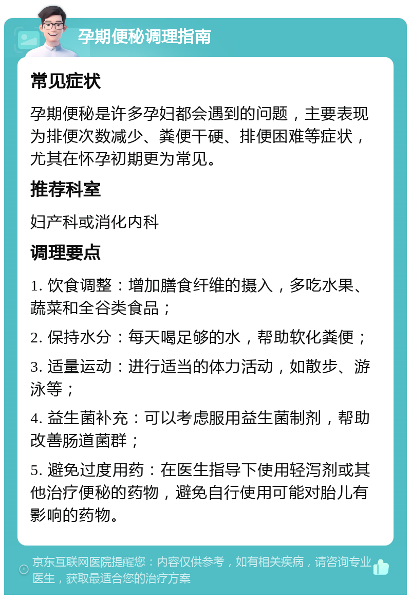 孕期便秘调理指南 常见症状 孕期便秘是许多孕妇都会遇到的问题，主要表现为排便次数减少、粪便干硬、排便困难等症状，尤其在怀孕初期更为常见。 推荐科室 妇产科或消化内科 调理要点 1. 饮食调整：增加膳食纤维的摄入，多吃水果、蔬菜和全谷类食品； 2. 保持水分：每天喝足够的水，帮助软化粪便； 3. 适量运动：进行适当的体力活动，如散步、游泳等； 4. 益生菌补充：可以考虑服用益生菌制剂，帮助改善肠道菌群； 5. 避免过度用药：在医生指导下使用轻泻剂或其他治疗便秘的药物，避免自行使用可能对胎儿有影响的药物。