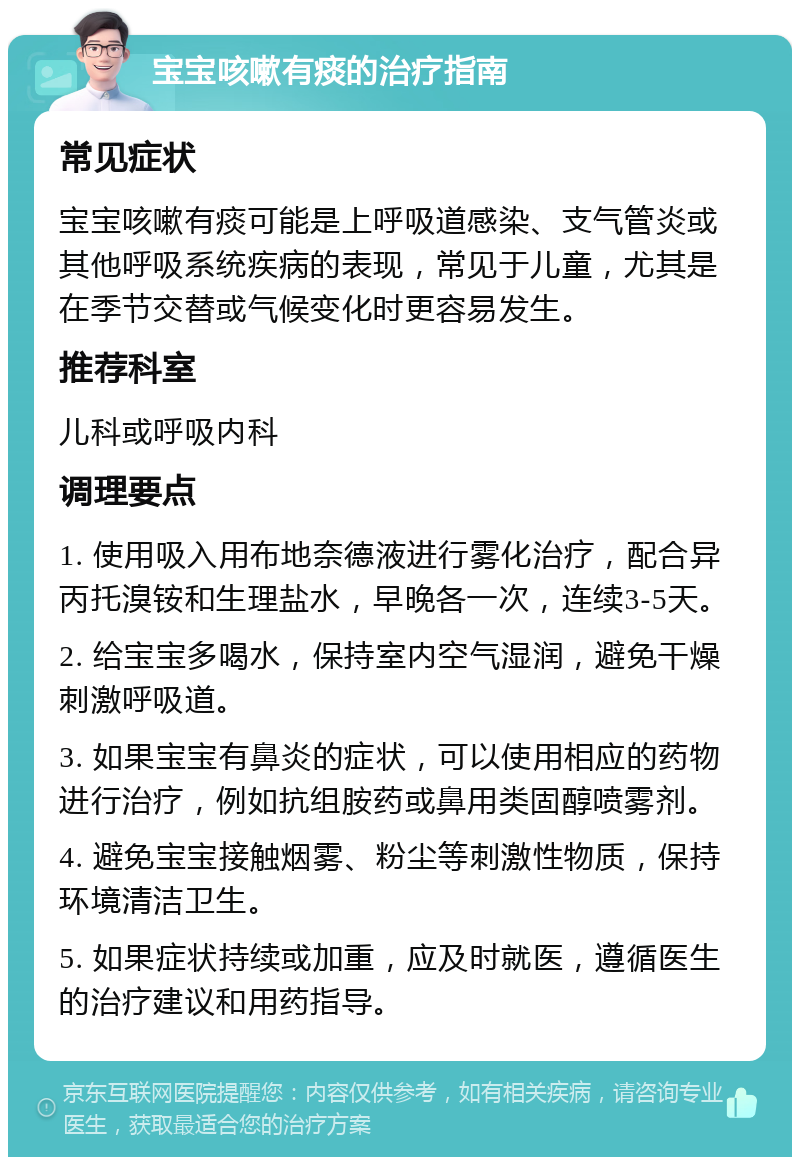 宝宝咳嗽有痰的治疗指南 常见症状 宝宝咳嗽有痰可能是上呼吸道感染、支气管炎或其他呼吸系统疾病的表现，常见于儿童，尤其是在季节交替或气候变化时更容易发生。 推荐科室 儿科或呼吸内科 调理要点 1. 使用吸入用布地奈德液进行雾化治疗，配合异丙托溴铵和生理盐水，早晚各一次，连续3-5天。 2. 给宝宝多喝水，保持室内空气湿润，避免干燥刺激呼吸道。 3. 如果宝宝有鼻炎的症状，可以使用相应的药物进行治疗，例如抗组胺药或鼻用类固醇喷雾剂。 4. 避免宝宝接触烟雾、粉尘等刺激性物质，保持环境清洁卫生。 5. 如果症状持续或加重，应及时就医，遵循医生的治疗建议和用药指导。