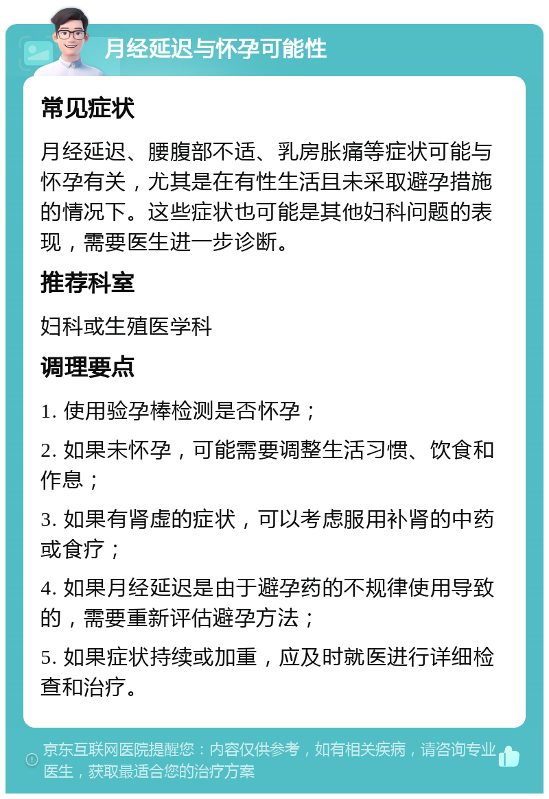 月经延迟与怀孕可能性 常见症状 月经延迟、腰腹部不适、乳房胀痛等症状可能与怀孕有关，尤其是在有性生活且未采取避孕措施的情况下。这些症状也可能是其他妇科问题的表现，需要医生进一步诊断。 推荐科室 妇科或生殖医学科 调理要点 1. 使用验孕棒检测是否怀孕； 2. 如果未怀孕，可能需要调整生活习惯、饮食和作息； 3. 如果有肾虚的症状，可以考虑服用补肾的中药或食疗； 4. 如果月经延迟是由于避孕药的不规律使用导致的，需要重新评估避孕方法； 5. 如果症状持续或加重，应及时就医进行详细检查和治疗。