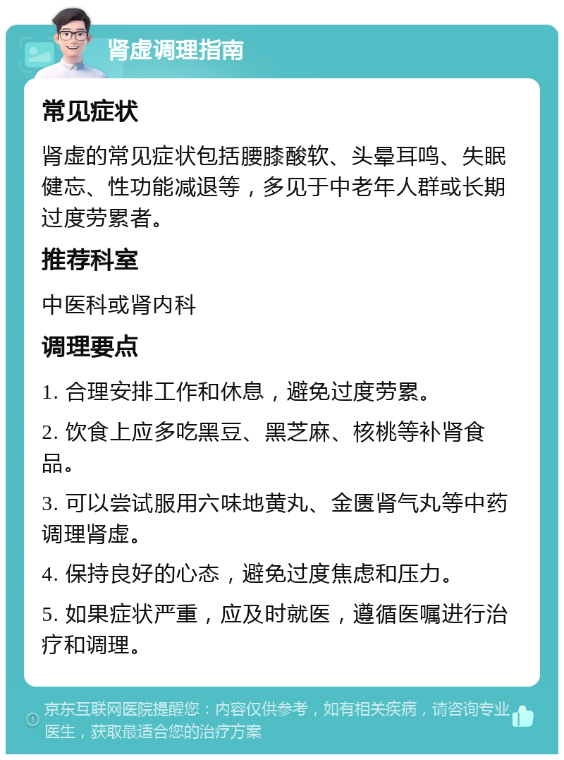 肾虚调理指南 常见症状 肾虚的常见症状包括腰膝酸软、头晕耳鸣、失眠健忘、性功能减退等，多见于中老年人群或长期过度劳累者。 推荐科室 中医科或肾内科 调理要点 1. 合理安排工作和休息，避免过度劳累。 2. 饮食上应多吃黑豆、黑芝麻、核桃等补肾食品。 3. 可以尝试服用六味地黄丸、金匮肾气丸等中药调理肾虚。 4. 保持良好的心态，避免过度焦虑和压力。 5. 如果症状严重，应及时就医，遵循医嘱进行治疗和调理。