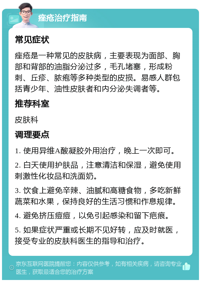 痤疮治疗指南 常见症状 痤疮是一种常见的皮肤病，主要表现为面部、胸部和背部的油脂分泌过多，毛孔堵塞，形成粉刺、丘疹、脓疱等多种类型的皮损。易感人群包括青少年、油性皮肤者和内分泌失调者等。 推荐科室 皮肤科 调理要点 1. 使用异维A酸凝胶外用治疗，晚上一次即可。 2. 白天使用护肤品，注意清洁和保湿，避免使用刺激性化妆品和洗面奶。 3. 饮食上避免辛辣、油腻和高糖食物，多吃新鲜蔬菜和水果，保持良好的生活习惯和作息规律。 4. 避免挤压痘痘，以免引起感染和留下疤痕。 5. 如果症状严重或长期不见好转，应及时就医，接受专业的皮肤科医生的指导和治疗。