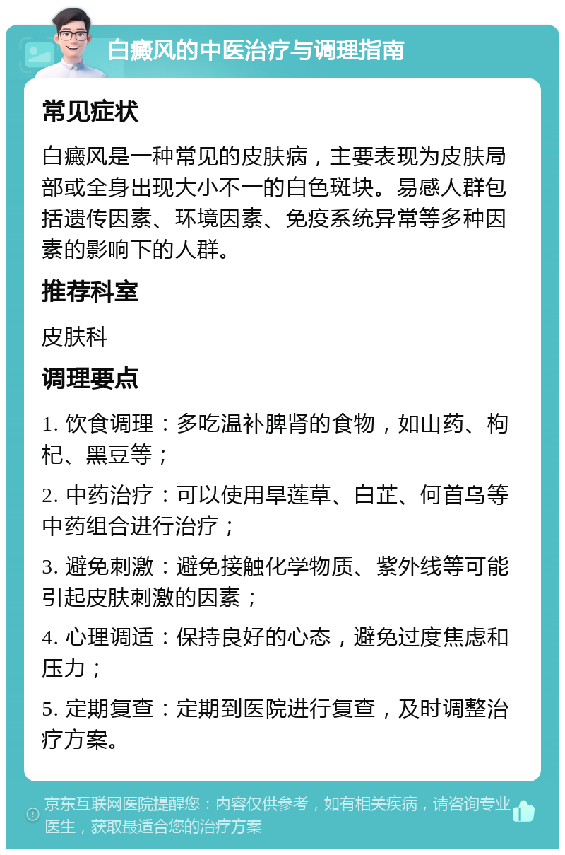 白癜风的中医治疗与调理指南 常见症状 白癜风是一种常见的皮肤病，主要表现为皮肤局部或全身出现大小不一的白色斑块。易感人群包括遗传因素、环境因素、免疫系统异常等多种因素的影响下的人群。 推荐科室 皮肤科 调理要点 1. 饮食调理：多吃温补脾肾的食物，如山药、枸杞、黑豆等； 2. 中药治疗：可以使用旱莲草、白芷、何首乌等中药组合进行治疗； 3. 避免刺激：避免接触化学物质、紫外线等可能引起皮肤刺激的因素； 4. 心理调适：保持良好的心态，避免过度焦虑和压力； 5. 定期复查：定期到医院进行复查，及时调整治疗方案。