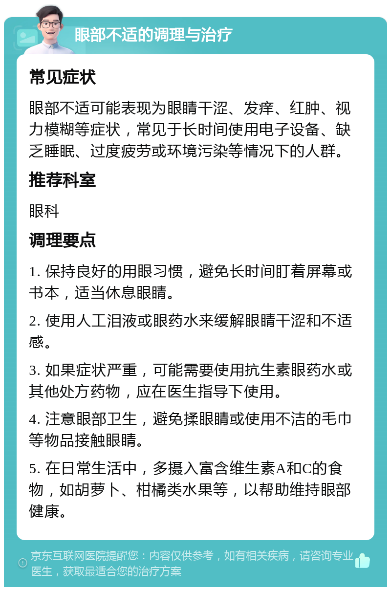 眼部不适的调理与治疗 常见症状 眼部不适可能表现为眼睛干涩、发痒、红肿、视力模糊等症状，常见于长时间使用电子设备、缺乏睡眠、过度疲劳或环境污染等情况下的人群。 推荐科室 眼科 调理要点 1. 保持良好的用眼习惯，避免长时间盯着屏幕或书本，适当休息眼睛。 2. 使用人工泪液或眼药水来缓解眼睛干涩和不适感。 3. 如果症状严重，可能需要使用抗生素眼药水或其他处方药物，应在医生指导下使用。 4. 注意眼部卫生，避免揉眼睛或使用不洁的毛巾等物品接触眼睛。 5. 在日常生活中，多摄入富含维生素A和C的食物，如胡萝卜、柑橘类水果等，以帮助维持眼部健康。