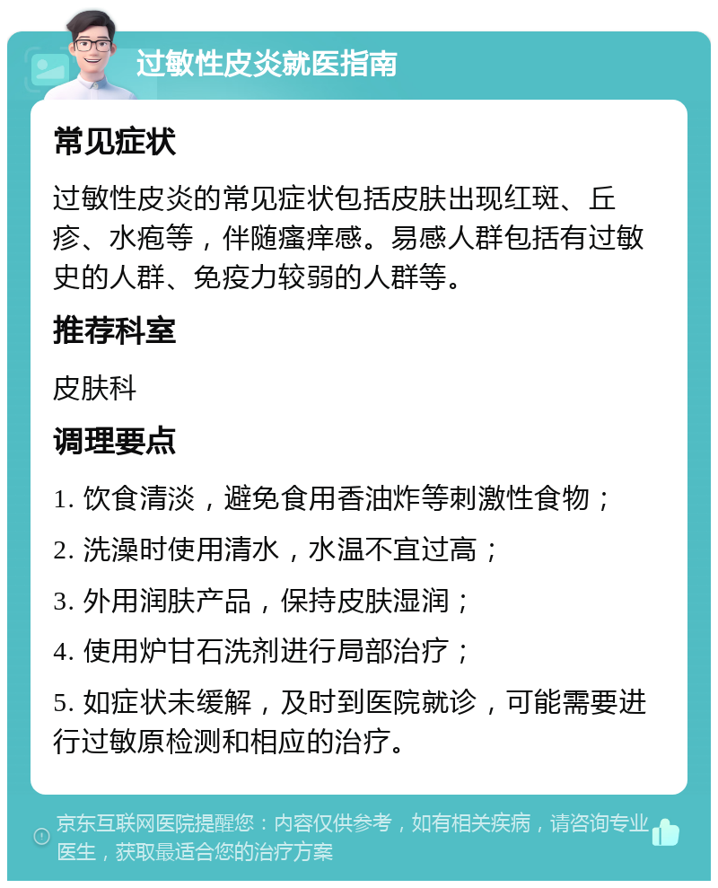 过敏性皮炎就医指南 常见症状 过敏性皮炎的常见症状包括皮肤出现红斑、丘疹、水疱等，伴随瘙痒感。易感人群包括有过敏史的人群、免疫力较弱的人群等。 推荐科室 皮肤科 调理要点 1. 饮食清淡，避免食用香油炸等刺激性食物； 2. 洗澡时使用清水，水温不宜过高； 3. 外用润肤产品，保持皮肤湿润； 4. 使用炉甘石洗剂进行局部治疗； 5. 如症状未缓解，及时到医院就诊，可能需要进行过敏原检测和相应的治疗。