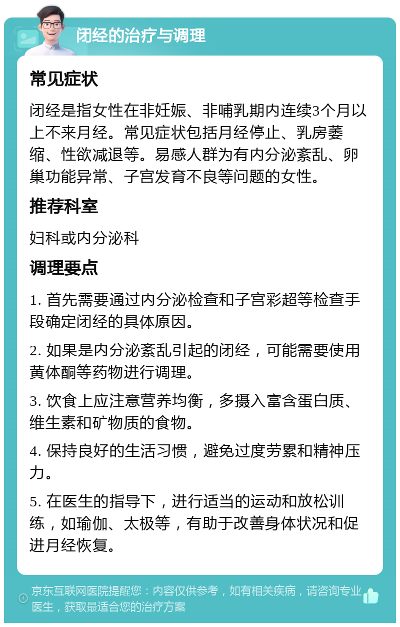 闭经的治疗与调理 常见症状 闭经是指女性在非妊娠、非哺乳期内连续3个月以上不来月经。常见症状包括月经停止、乳房萎缩、性欲减退等。易感人群为有内分泌紊乱、卵巢功能异常、子宫发育不良等问题的女性。 推荐科室 妇科或内分泌科 调理要点 1. 首先需要通过内分泌检查和子宫彩超等检查手段确定闭经的具体原因。 2. 如果是内分泌紊乱引起的闭经，可能需要使用黄体酮等药物进行调理。 3. 饮食上应注意营养均衡，多摄入富含蛋白质、维生素和矿物质的食物。 4. 保持良好的生活习惯，避免过度劳累和精神压力。 5. 在医生的指导下，进行适当的运动和放松训练，如瑜伽、太极等，有助于改善身体状况和促进月经恢复。