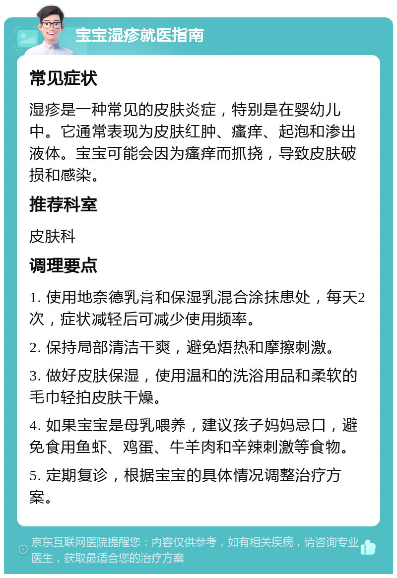 宝宝湿疹就医指南 常见症状 湿疹是一种常见的皮肤炎症，特别是在婴幼儿中。它通常表现为皮肤红肿、瘙痒、起泡和渗出液体。宝宝可能会因为瘙痒而抓挠，导致皮肤破损和感染。 推荐科室 皮肤科 调理要点 1. 使用地奈德乳膏和保湿乳混合涂抹患处，每天2次，症状减轻后可减少使用频率。 2. 保持局部清洁干爽，避免焐热和摩擦刺激。 3. 做好皮肤保湿，使用温和的洗浴用品和柔软的毛巾轻拍皮肤干燥。 4. 如果宝宝是母乳喂养，建议孩子妈妈忌口，避免食用鱼虾、鸡蛋、牛羊肉和辛辣刺激等食物。 5. 定期复诊，根据宝宝的具体情况调整治疗方案。