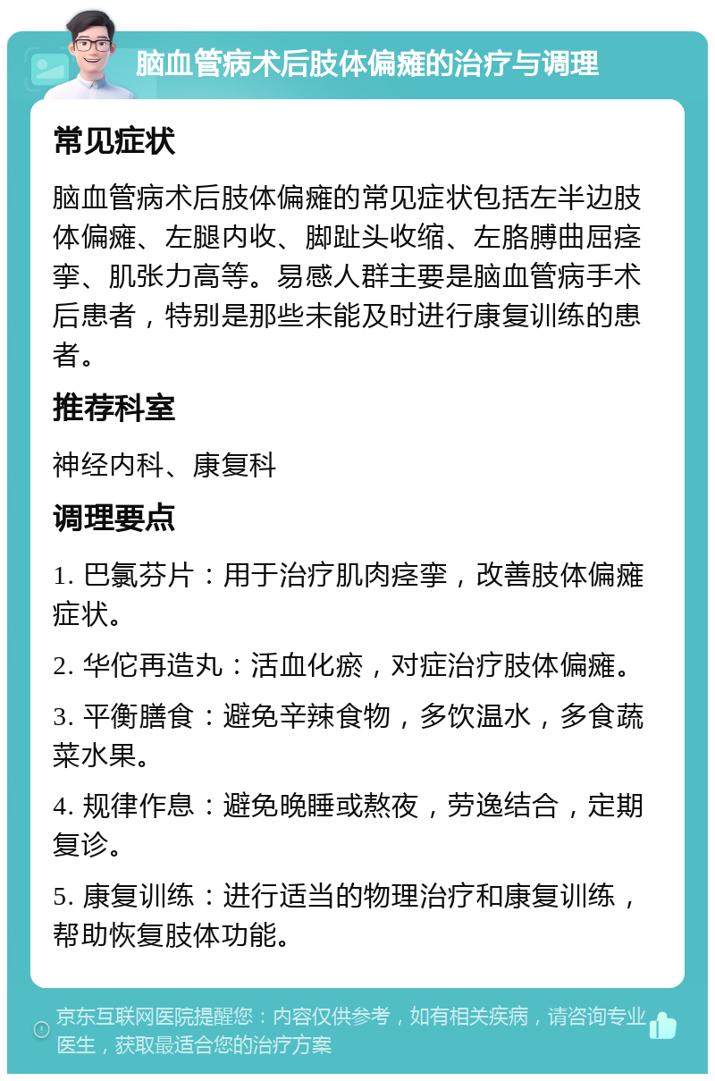 脑血管病术后肢体偏瘫的治疗与调理 常见症状 脑血管病术后肢体偏瘫的常见症状包括左半边肢体偏瘫、左腿内收、脚趾头收缩、左胳膊曲屈痉挛、肌张力高等。易感人群主要是脑血管病手术后患者，特别是那些未能及时进行康复训练的患者。 推荐科室 神经内科、康复科 调理要点 1. 巴氯芬片：用于治疗肌肉痉挛，改善肢体偏瘫症状。 2. 华佗再造丸：活血化瘀，对症治疗肢体偏瘫。 3. 平衡膳食：避免辛辣食物，多饮温水，多食蔬菜水果。 4. 规律作息：避免晚睡或熬夜，劳逸结合，定期复诊。 5. 康复训练：进行适当的物理治疗和康复训练，帮助恢复肢体功能。