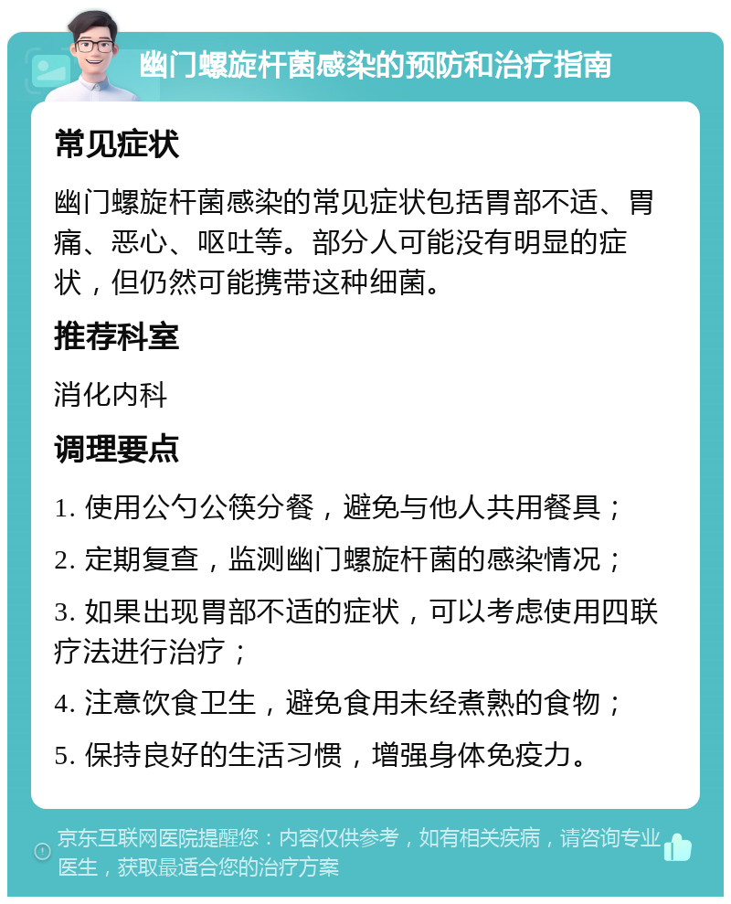 幽门螺旋杆菌感染的预防和治疗指南 常见症状 幽门螺旋杆菌感染的常见症状包括胃部不适、胃痛、恶心、呕吐等。部分人可能没有明显的症状，但仍然可能携带这种细菌。 推荐科室 消化内科 调理要点 1. 使用公勺公筷分餐，避免与他人共用餐具； 2. 定期复查，监测幽门螺旋杆菌的感染情况； 3. 如果出现胃部不适的症状，可以考虑使用四联疗法进行治疗； 4. 注意饮食卫生，避免食用未经煮熟的食物； 5. 保持良好的生活习惯，增强身体免疫力。