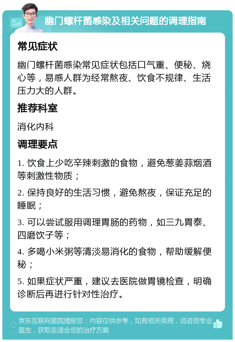 幽门螺杆菌感染及相关问题的调理指南 常见症状 幽门螺杆菌感染常见症状包括口气重、便秘、烧心等，易感人群为经常熬夜、饮食不规律、生活压力大的人群。 推荐科室 消化内科 调理要点 1. 饮食上少吃辛辣刺激的食物，避免葱姜蒜烟酒等刺激性物质； 2. 保持良好的生活习惯，避免熬夜，保证充足的睡眠； 3. 可以尝试服用调理胃肠的药物，如三九胃泰、四磨饮子等； 4. 多喝小米粥等清淡易消化的食物，帮助缓解便秘； 5. 如果症状严重，建议去医院做胃镜检查，明确诊断后再进行针对性治疗。