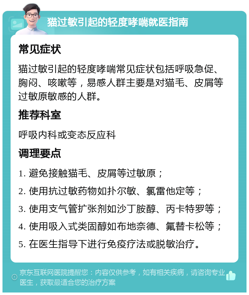 猫过敏引起的轻度哮喘就医指南 常见症状 猫过敏引起的轻度哮喘常见症状包括呼吸急促、胸闷、咳嗽等，易感人群主要是对猫毛、皮屑等过敏原敏感的人群。 推荐科室 呼吸内科或变态反应科 调理要点 1. 避免接触猫毛、皮屑等过敏原； 2. 使用抗过敏药物如扑尔敏、氯雷他定等； 3. 使用支气管扩张剂如沙丁胺醇、丙卡特罗等； 4. 使用吸入式类固醇如布地奈德、氟替卡松等； 5. 在医生指导下进行免疫疗法或脱敏治疗。