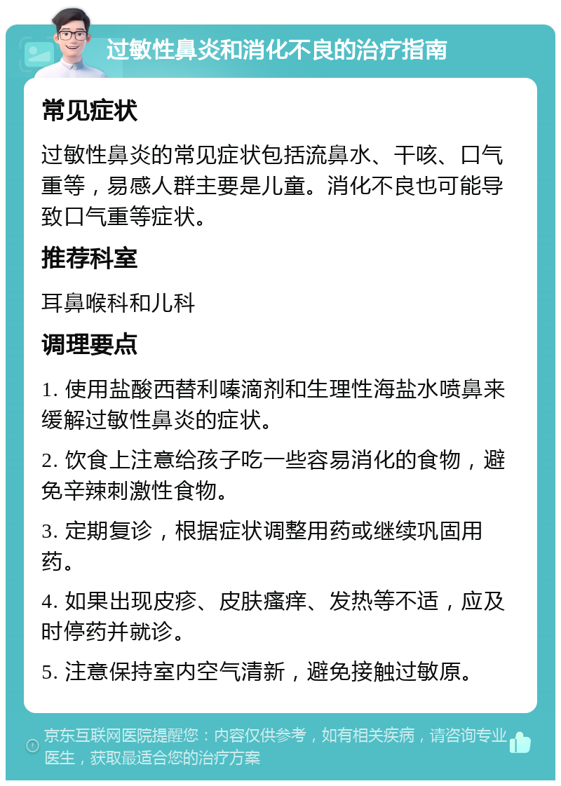 过敏性鼻炎和消化不良的治疗指南 常见症状 过敏性鼻炎的常见症状包括流鼻水、干咳、口气重等，易感人群主要是儿童。消化不良也可能导致口气重等症状。 推荐科室 耳鼻喉科和儿科 调理要点 1. 使用盐酸西替利嗪滴剂和生理性海盐水喷鼻来缓解过敏性鼻炎的症状。 2. 饮食上注意给孩子吃一些容易消化的食物，避免辛辣刺激性食物。 3. 定期复诊，根据症状调整用药或继续巩固用药。 4. 如果出现皮疹、皮肤瘙痒、发热等不适，应及时停药并就诊。 5. 注意保持室内空气清新，避免接触过敏原。