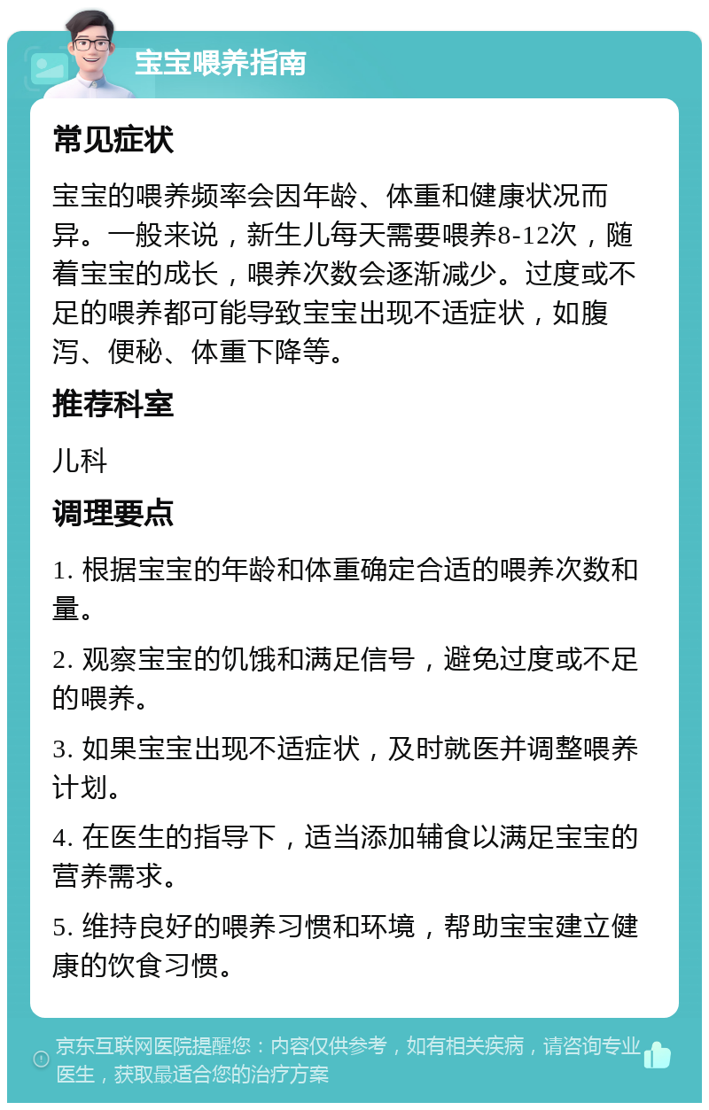 宝宝喂养指南 常见症状 宝宝的喂养频率会因年龄、体重和健康状况而异。一般来说，新生儿每天需要喂养8-12次，随着宝宝的成长，喂养次数会逐渐减少。过度或不足的喂养都可能导致宝宝出现不适症状，如腹泻、便秘、体重下降等。 推荐科室 儿科 调理要点 1. 根据宝宝的年龄和体重确定合适的喂养次数和量。 2. 观察宝宝的饥饿和满足信号，避免过度或不足的喂养。 3. 如果宝宝出现不适症状，及时就医并调整喂养计划。 4. 在医生的指导下，适当添加辅食以满足宝宝的营养需求。 5. 维持良好的喂养习惯和环境，帮助宝宝建立健康的饮食习惯。