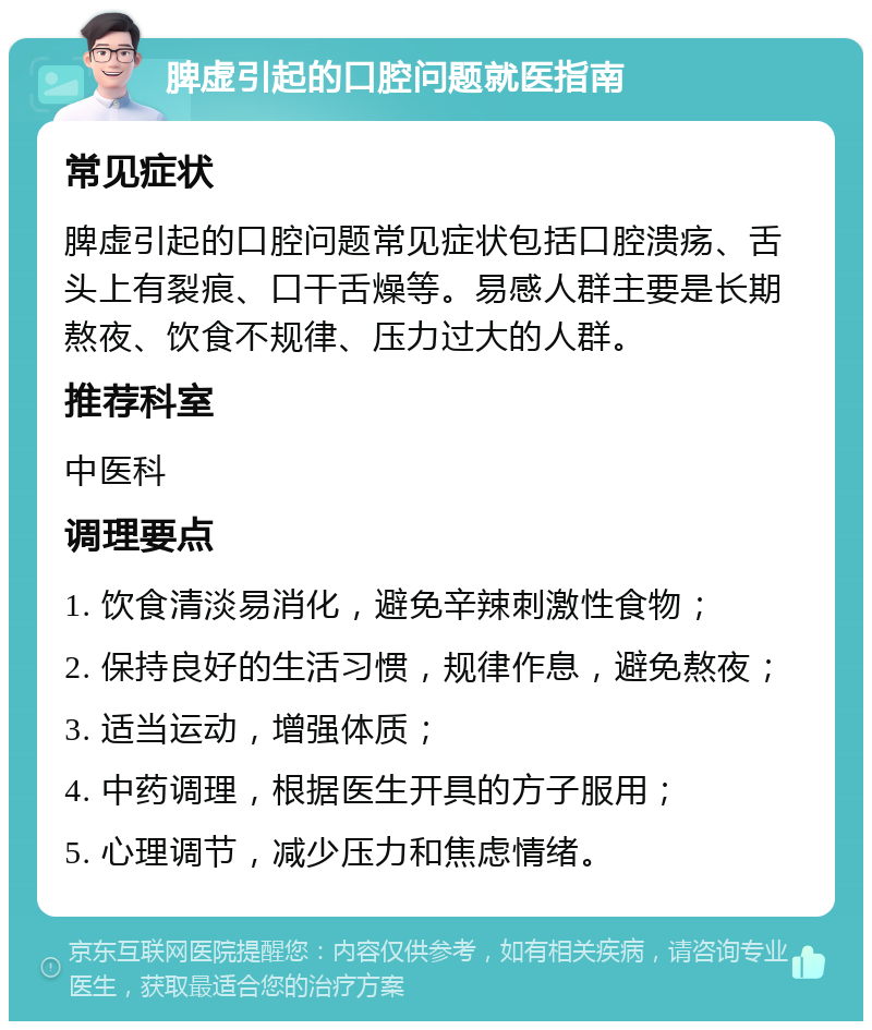 脾虚引起的口腔问题就医指南 常见症状 脾虚引起的口腔问题常见症状包括口腔溃疡、舌头上有裂痕、口干舌燥等。易感人群主要是长期熬夜、饮食不规律、压力过大的人群。 推荐科室 中医科 调理要点 1. 饮食清淡易消化，避免辛辣刺激性食物； 2. 保持良好的生活习惯，规律作息，避免熬夜； 3. 适当运动，增强体质； 4. 中药调理，根据医生开具的方子服用； 5. 心理调节，减少压力和焦虑情绪。