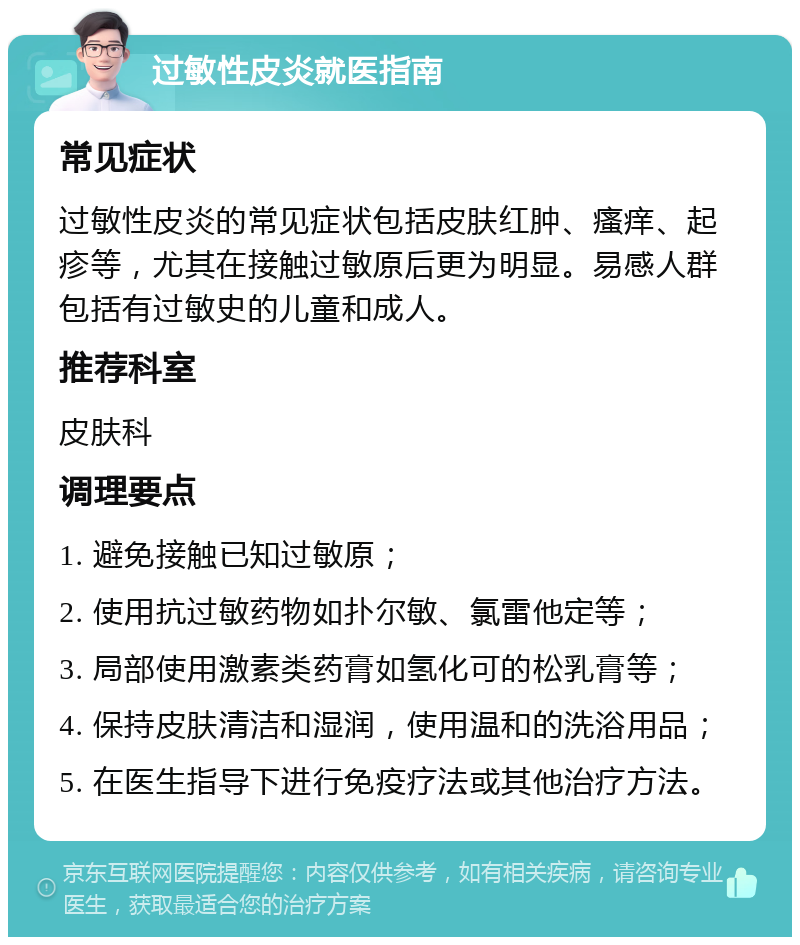 过敏性皮炎就医指南 常见症状 过敏性皮炎的常见症状包括皮肤红肿、瘙痒、起疹等，尤其在接触过敏原后更为明显。易感人群包括有过敏史的儿童和成人。 推荐科室 皮肤科 调理要点 1. 避免接触已知过敏原； 2. 使用抗过敏药物如扑尔敏、氯雷他定等； 3. 局部使用激素类药膏如氢化可的松乳膏等； 4. 保持皮肤清洁和湿润，使用温和的洗浴用品； 5. 在医生指导下进行免疫疗法或其他治疗方法。