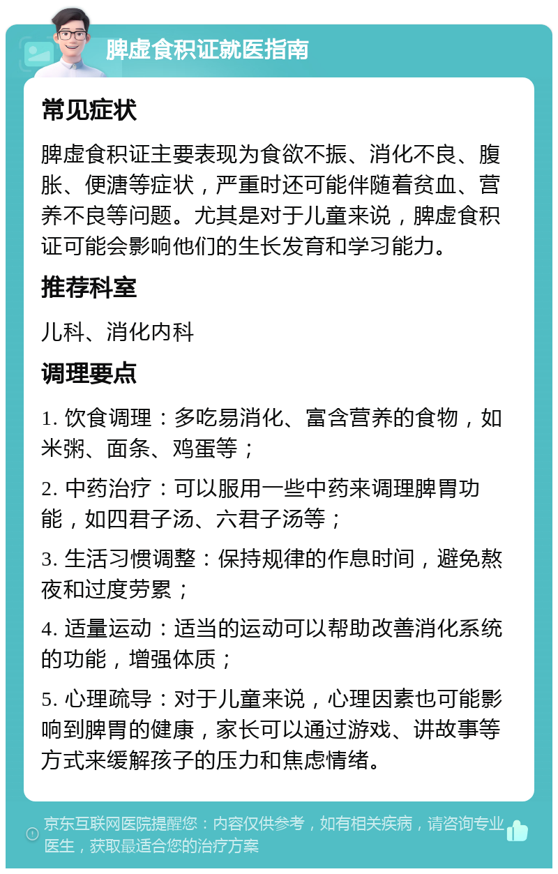 脾虚食积证就医指南 常见症状 脾虚食积证主要表现为食欲不振、消化不良、腹胀、便溏等症状，严重时还可能伴随着贫血、营养不良等问题。尤其是对于儿童来说，脾虚食积证可能会影响他们的生长发育和学习能力。 推荐科室 儿科、消化内科 调理要点 1. 饮食调理：多吃易消化、富含营养的食物，如米粥、面条、鸡蛋等； 2. 中药治疗：可以服用一些中药来调理脾胃功能，如四君子汤、六君子汤等； 3. 生活习惯调整：保持规律的作息时间，避免熬夜和过度劳累； 4. 适量运动：适当的运动可以帮助改善消化系统的功能，增强体质； 5. 心理疏导：对于儿童来说，心理因素也可能影响到脾胃的健康，家长可以通过游戏、讲故事等方式来缓解孩子的压力和焦虑情绪。