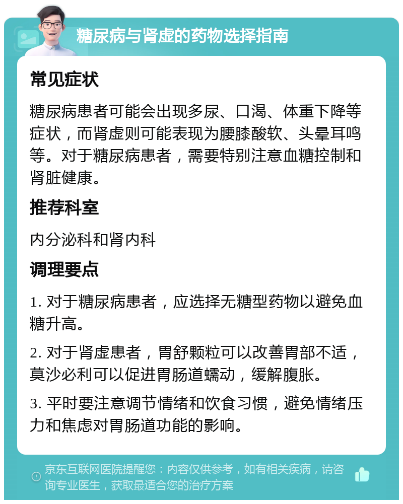 糖尿病与肾虚的药物选择指南 常见症状 糖尿病患者可能会出现多尿、口渴、体重下降等症状，而肾虚则可能表现为腰膝酸软、头晕耳鸣等。对于糖尿病患者，需要特别注意血糖控制和肾脏健康。 推荐科室 内分泌科和肾内科 调理要点 1. 对于糖尿病患者，应选择无糖型药物以避免血糖升高。 2. 对于肾虚患者，胃舒颗粒可以改善胃部不适，莫沙必利可以促进胃肠道蠕动，缓解腹胀。 3. 平时要注意调节情绪和饮食习惯，避免情绪压力和焦虑对胃肠道功能的影响。